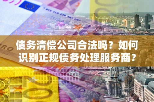 济南债务清偿公司合法吗？如何识别正规债务处理服务商？