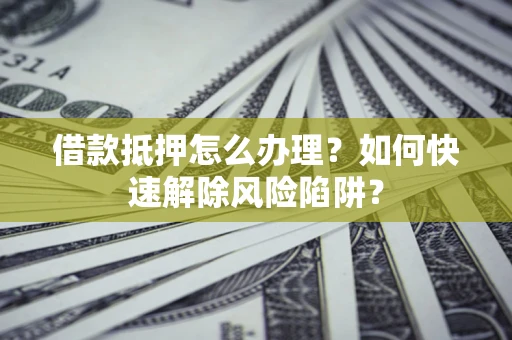 济南借款抵押怎么办理？如何快速解除风险陷阱？