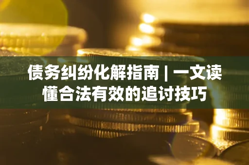 济南债务纠纷化解指南 | 一文读懂合法有效的追讨技巧