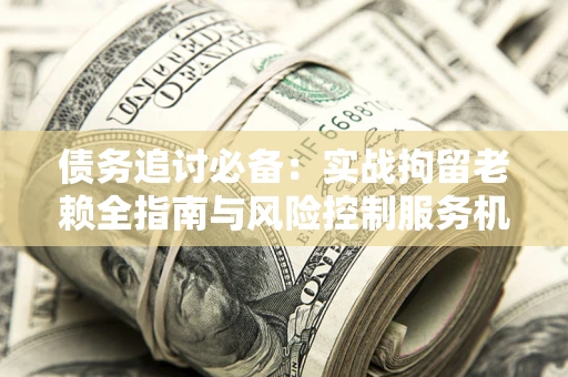 济南债务追讨必备：实战拘留老赖全指南与风险控制服务机构推荐