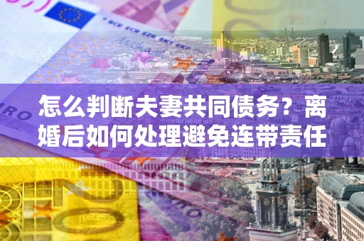 济南怎么判断夫妻共同债务？离婚后如何处理避免连带责任？